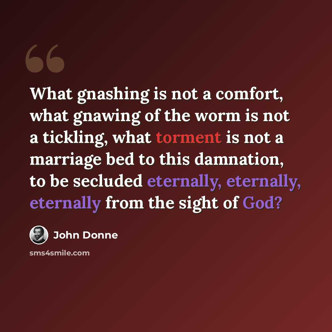“What gnashing is not a comfort, what gnawing of the worm is not a tickling, what torment is not a marriage bed to this damnation, to be secluded eternally, eternally, eternally from the sight of God?” quote by John Donne