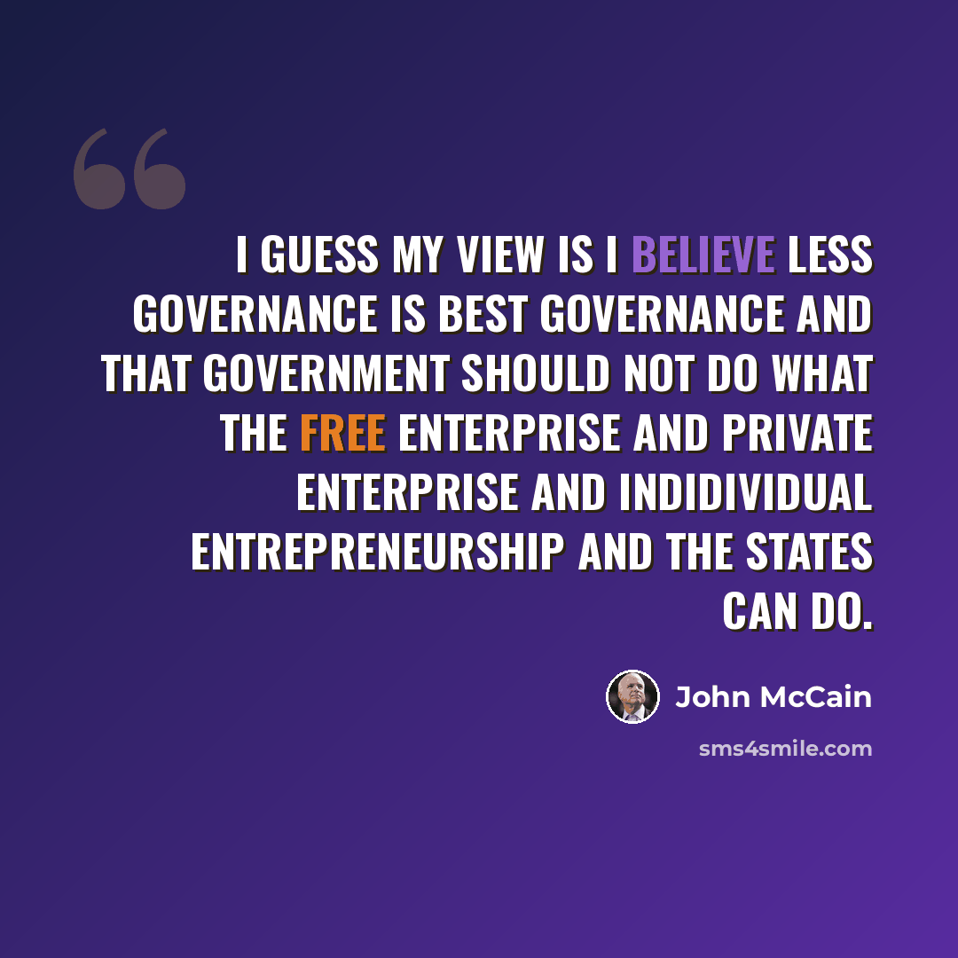 “I guess my view is I believe less governance is best governance and that government should not do what the free enterprise and private enterprise and indidividual entrepreneurship and the states can do.” quote by John McCain