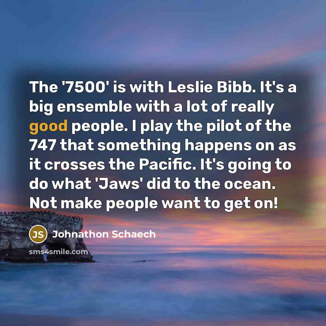 “The '7500' is with Leslie Bibb. It's a big ensemble with a lot of really good people. I play the pilot of the 747 that something happens on as it crosses the Pacific. It's going to do what 'Jaws' did to the ocean. Not make people want to get on!” quote by Johnathon Schaech