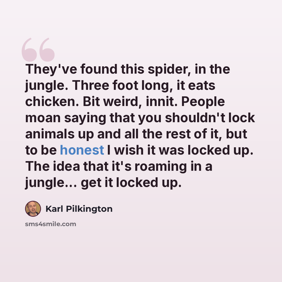“They've found this spider, in the jungle. Three foot long, it eats chicken. Bit weird, innit. People moan saying that you shouldn't lock animals up and all the rest of it, but to be honest I wish it was locked up. The idea that it's roaming in a jungle... get it locked up.” quote by Karl Pilkington