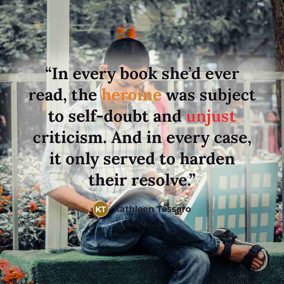 “In every book she’d ever read, the heroine was subject to self-doubt and unjust criticism. And in every case, it only served to harden their resolve.” quote by Kathleen Tessaro