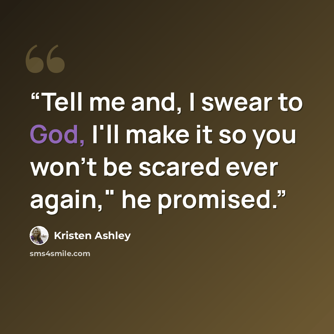 “Tell me and, I swear to God, I'll make it so you won't be scared ever again," he promised.” quote by Kristen Ashley