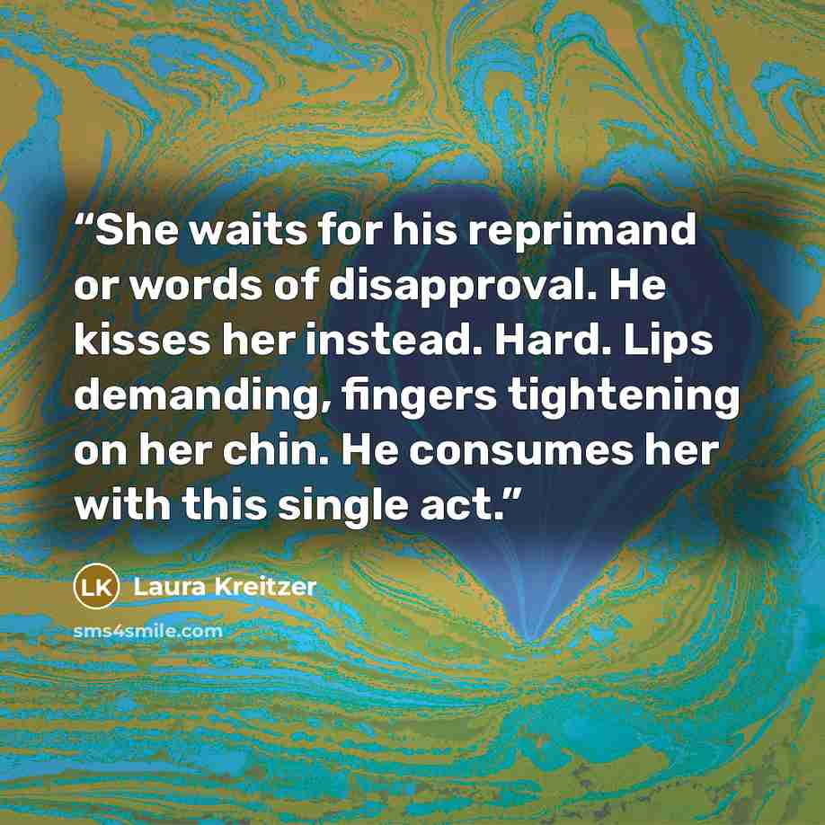 “She waits for his reprimand or words of disapproval. He kisses her instead. Hard. Lips demanding, fingers tightening on her chin. He consumes her with this single act.” quote by Laura Kreitzer