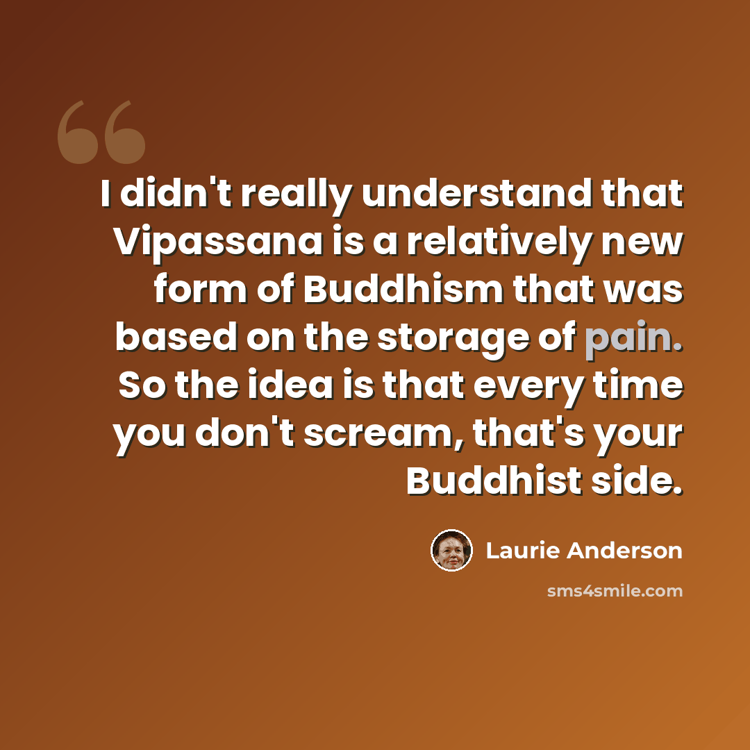 “I didn't really understand that Vipassana is a relatively new form of Buddhism that was based on the storage of pain. So the idea is that every time you don't scream, that's your Buddhist side.” quote by Laurie Anderson
