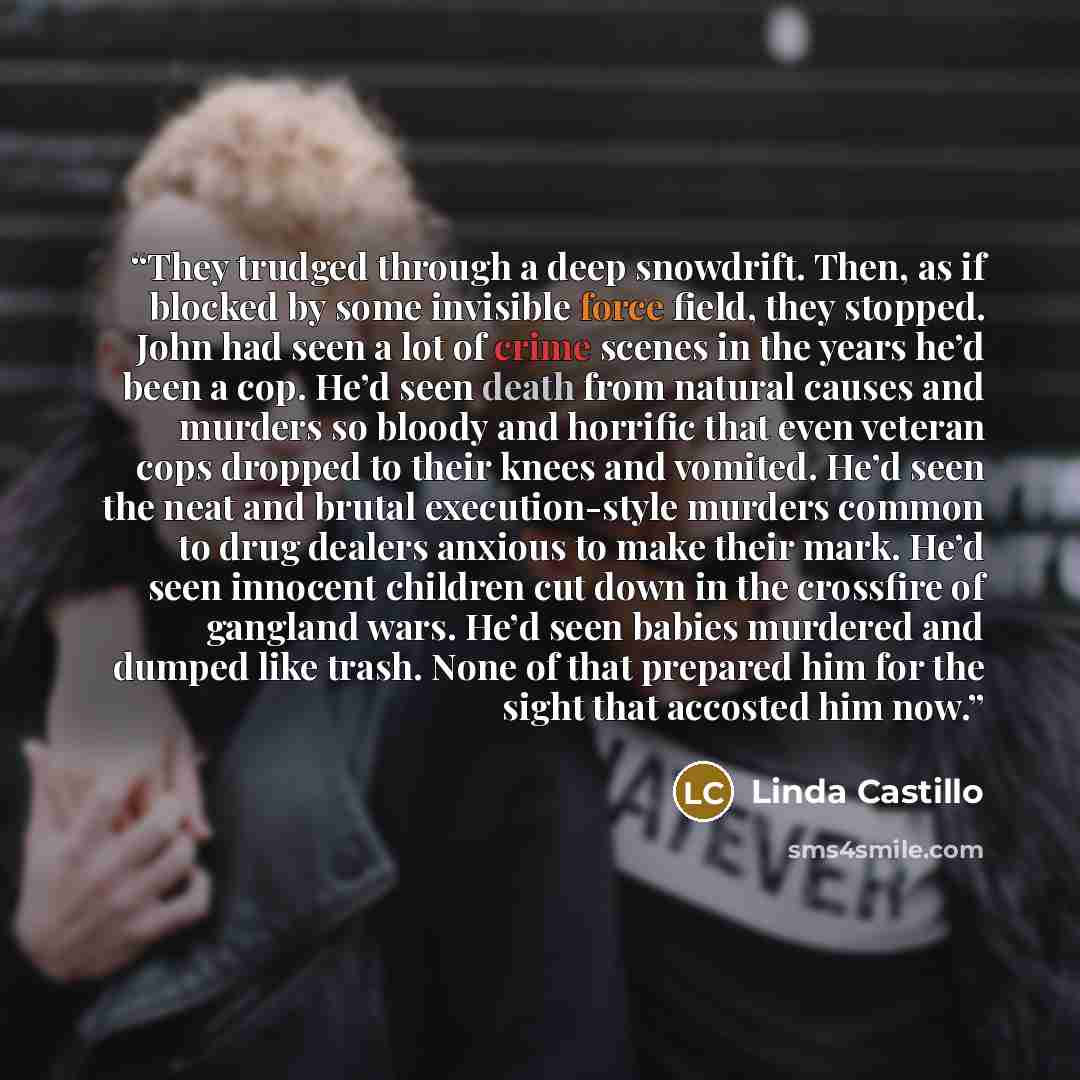 “They trudged through a deep snowdrift. Then, as if blocked by some invisible force field, they stopped. John had seen a lot of crime scenes in the years he’d been a cop. He’d seen death from natural causes and murders so bloody and horrific that even veteran cops dropped to their knees and…” quote by Linda Castillo