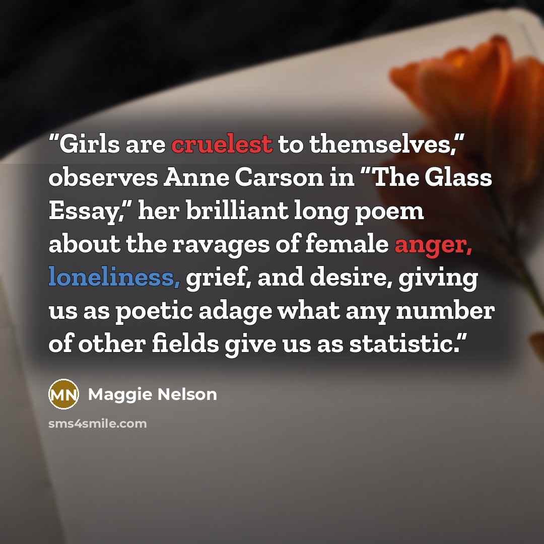 “Girls are cruelest to themselves,” observes Anne Carson in “The Glass Essay,” her brilliant long poem about the ravages of female anger, loneliness, grief, and desire, giving us as poetic adage what any number of other fields give us as statistic.” quote by Maggie Nelson