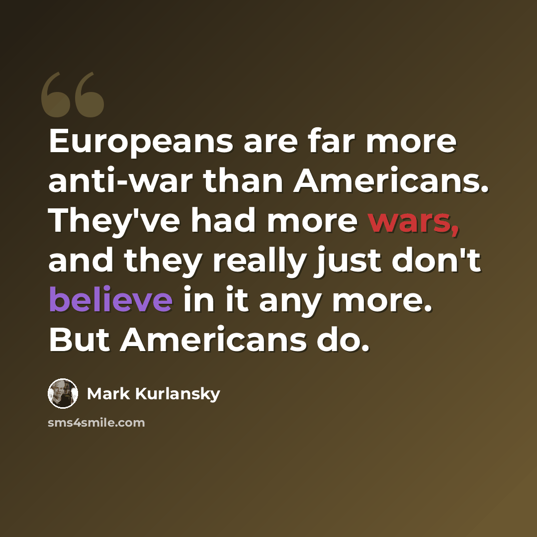“Europeans are far more anti-war than Americans. They've had more wars, and they really just don't believe in it any more. But Americans do.” quote by Mark Kurlansky