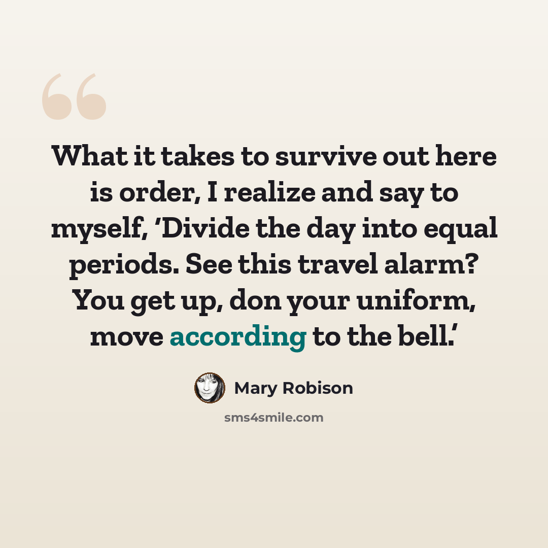 “What it takes to survive out here is order, I realize and say to myself, ‘Divide the day into equal periods. See this travel alarm? You get up, don your uniform, move according to the bell.’” quote by Mary Robison