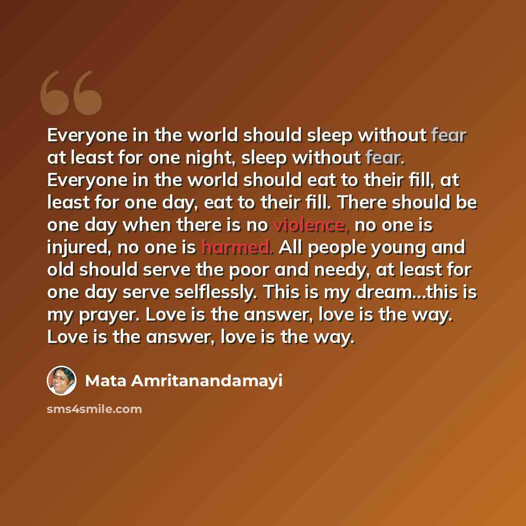 “Everyone in the world should sleep without fear at least for one night, sleep without fear. Everyone in the world should eat to their fill, at least for one day, eat to their fill. There should be one day when there is no violence, no one is injured, no one is harmed. All people young and old…” quote by Mata Amritanandamayi