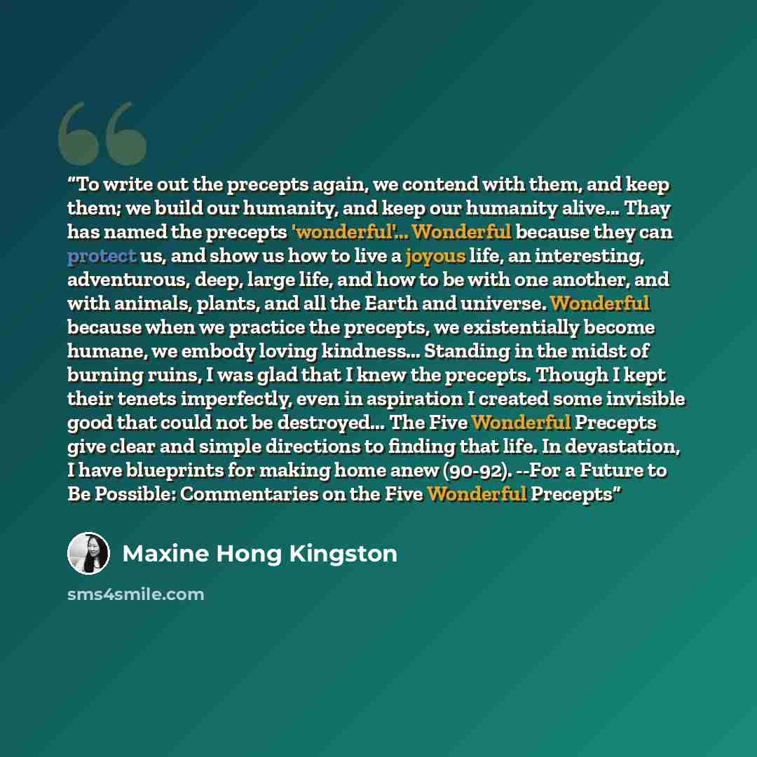 “To write out the precepts again, we contend with them, and keep them; we build our humanity, and keep our humanity alive... Thay has named the precepts 'wonderful'... Wonderful because they can protect us, and show us how to live a joyous life, an interesting, adventurous, deep, large life, and…” quote by Maxine Hong Kingston