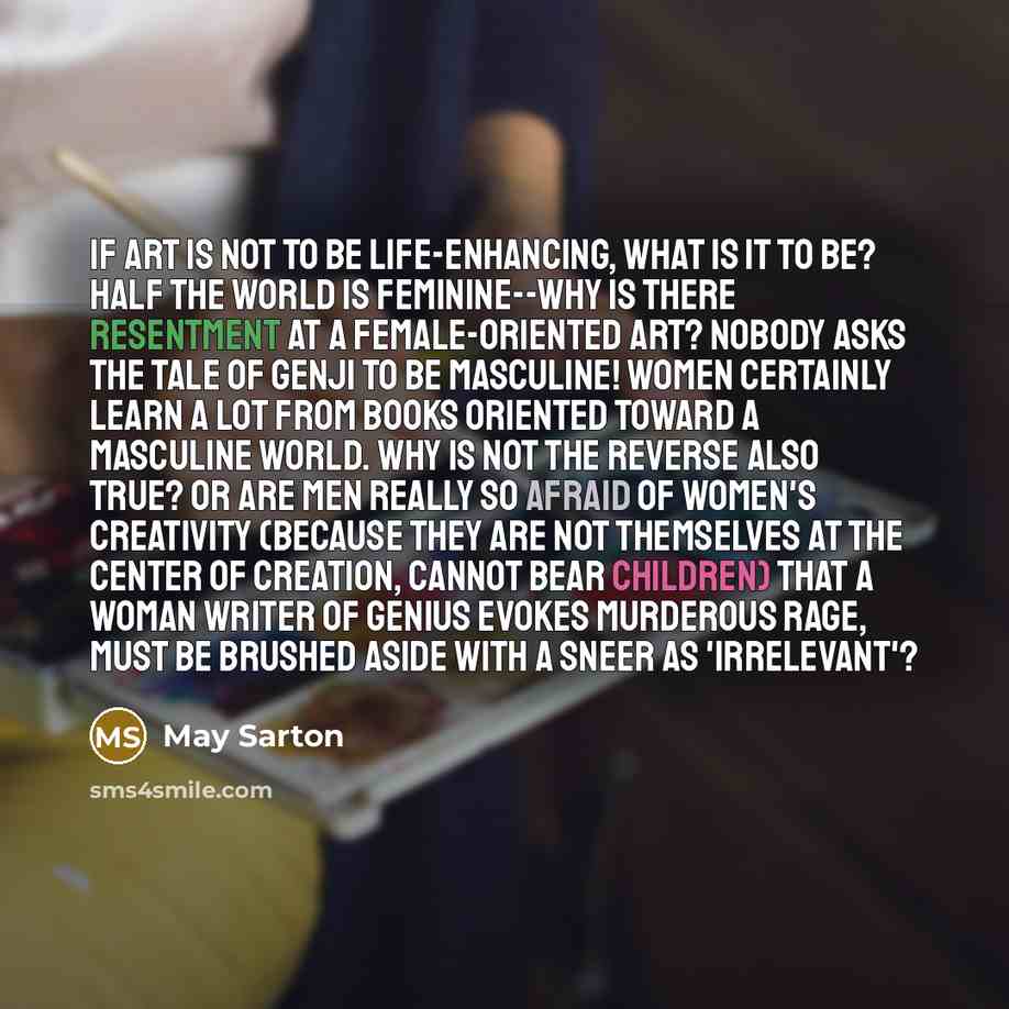 “If art is not to be life-enhancing, what is it to be? Half the world is feminine--why is there resentment at a female-oriented art? Nobody asks The Tale of Genji to be masculine! Women certainly learn a lot from books oriented toward a masculine world. Why is not the reverse also true? Or are men…” quote by May Sarton