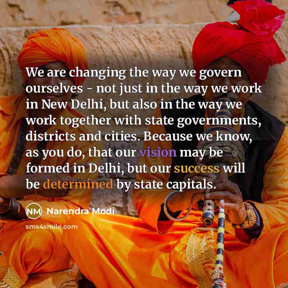 “We are changing the way we govern ourselves - not just in the way we work in New Delhi, but also in the way we work together with state governments, districts and cities. Because we know, as you do, that our vision may be formed in Delhi, but our success will be determined by state capitals.” quote by Narendra Modi