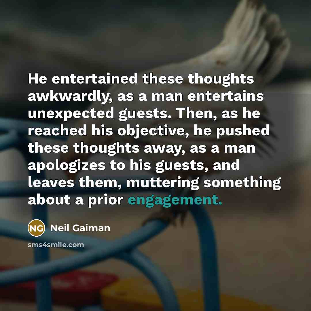 “He entertained these thoughts awkwardly, as a man entertains unexpected guests. Then, as he reached his objective, he pushed these thoughts away, as a man apologizes to his guests, and leaves them, muttering something about a prior engagement.” quote by Neil Gaiman