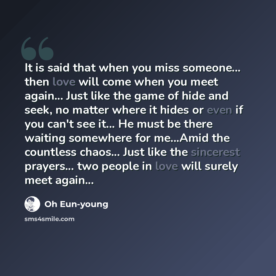 “It is said that when you miss someone... then love will come when you meet again... Just like the game of hide and seek, no matter where it hides or even if you can't see it... He must be there waiting somewhere for me...Amid the countless chaos... Just like the sincerest prayers... two people in…” quote by Oh Eun-young