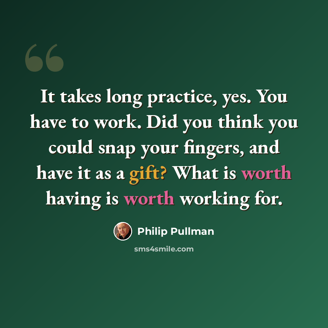 “It takes long practice, yes. You have to work. Did you think you could snap your fingers, and have it as a gift? What is worth having is worth working for.” quote by Philip Pullman