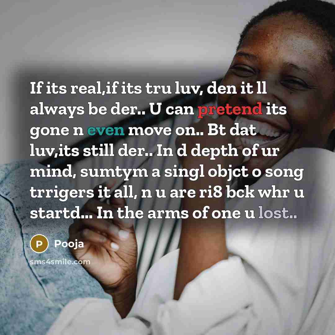 “If its real,if its tru luv, den it ll always be der.. U can pretend its gone n even move on.. Bt dat luv,its still der.. In d depth of ur mind, sumtym a singl objct o song trrigers it all, n u are ri8 bck whr u startd... In the arms of one u lost..” quote by Pooja
