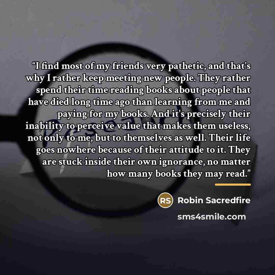 “I find most of my friends very pathetic, and that's why I rather keep meeting new people. They rather spend their time reading books about people that have died long time ago than learning from me and paying for my books. And it's precisely their inability to perceive value that makes them…” quote by Robin Sacredfire