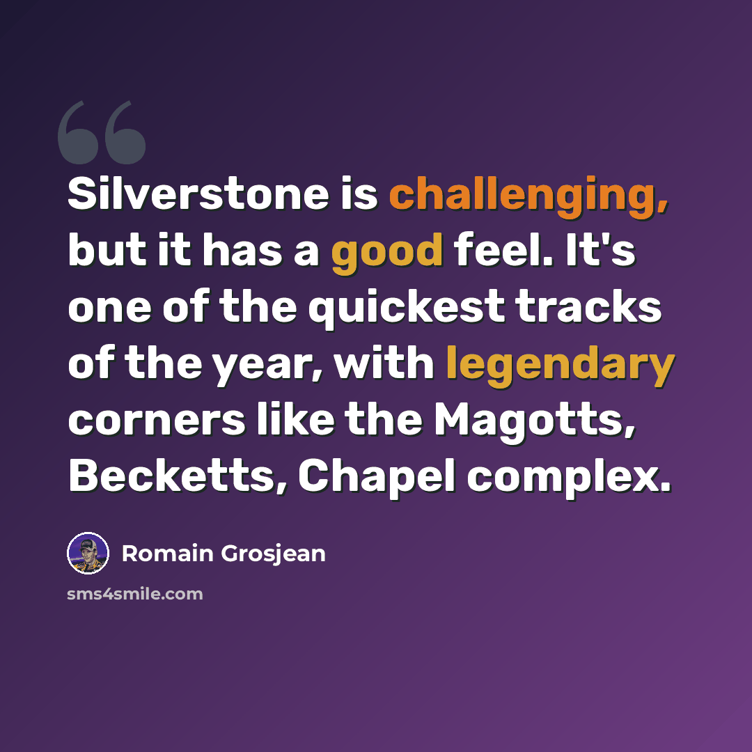 “Silverstone is challenging, but it has a good feel. It's one of the quickest tracks of the year, with legendary corners like the Magotts, Becketts, Chapel complex.” quote by Romain Grosjean