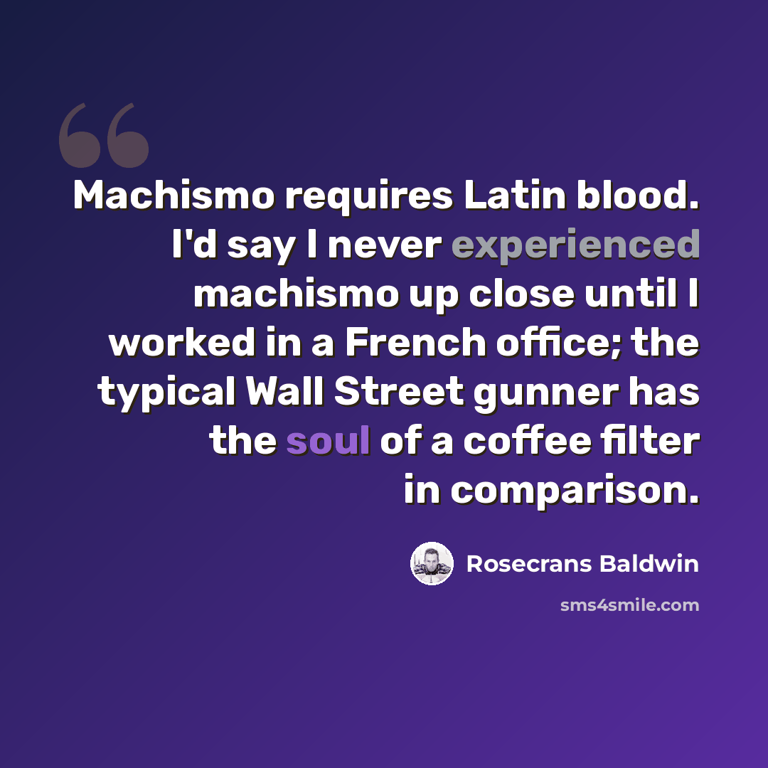 “Machismo requires Latin blood. I'd say I never experienced machismo up close until I worked in a French office; the typical Wall Street gunner has the soul of a coffee filter in comparison.” quote by Rosecrans Baldwin