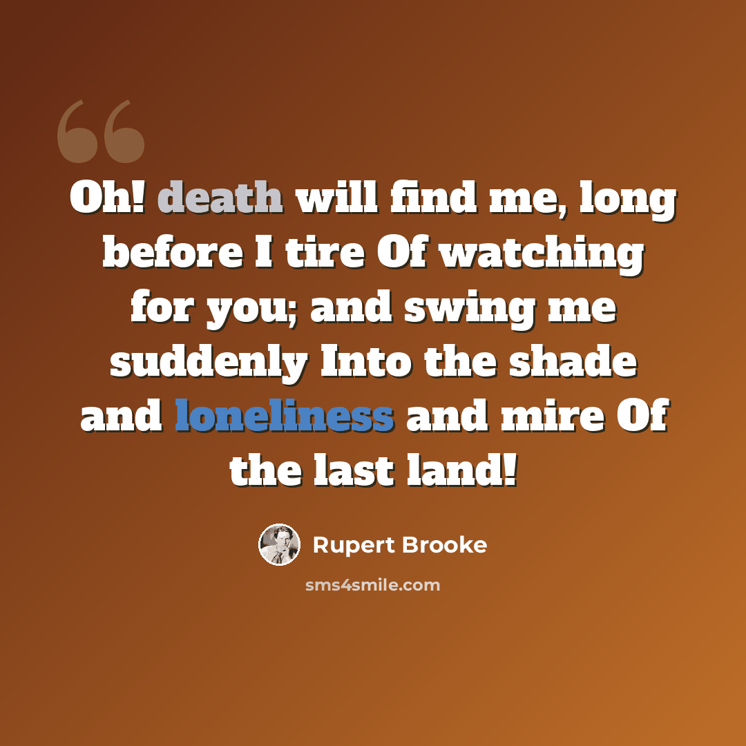 “Oh! death will find me, long before I tire Of watching for you; and swing me suddenly Into the shade and loneliness and mire Of the last land!” quote by Rupert Brooke