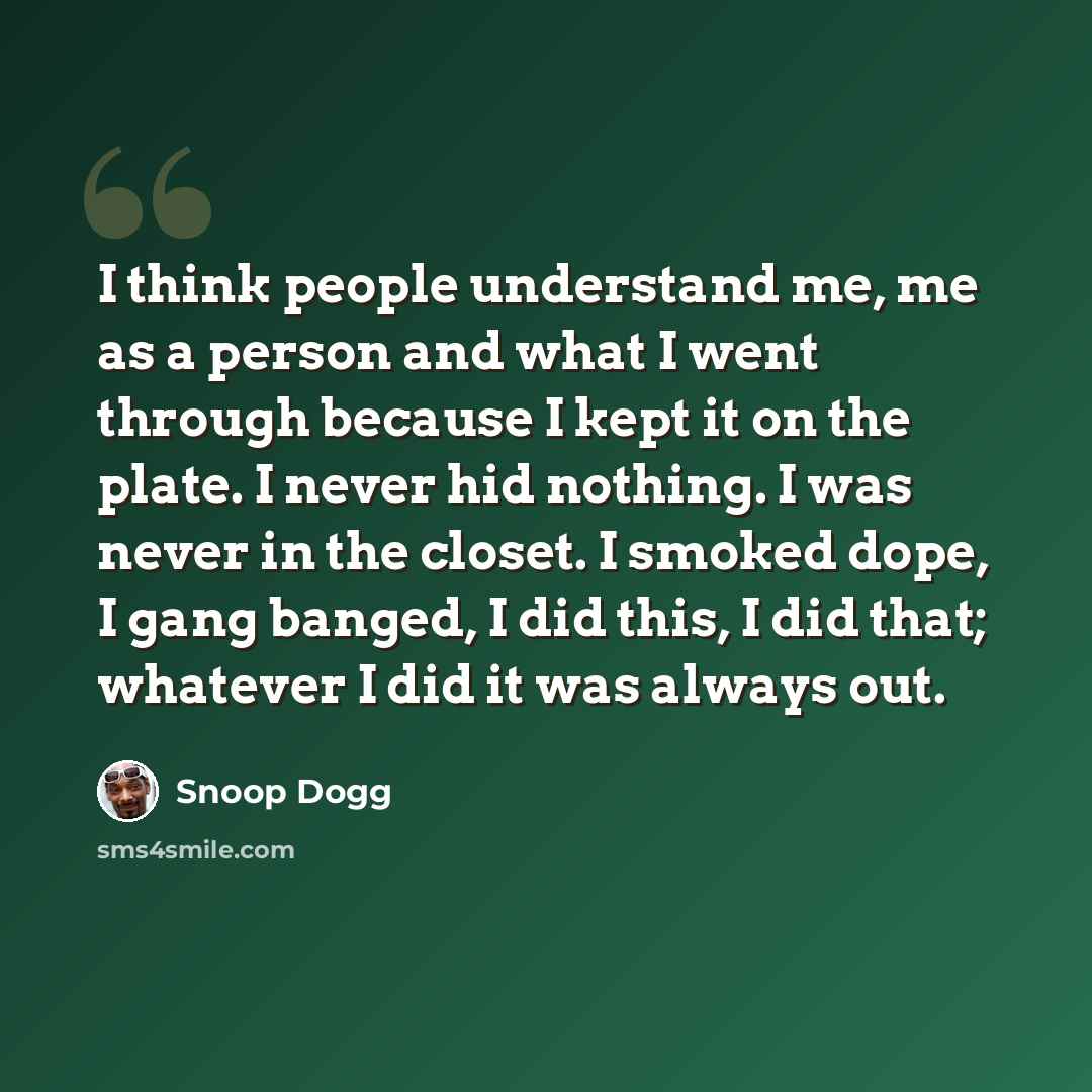 “I think people understand me, me as a person and what I went through because I kept it on the plate. I never hid nothing. I was never in the closet. I smoked dope, I gang banged, I did this, I did that; whatever I did it was always out.” quote by Snoop Dogg