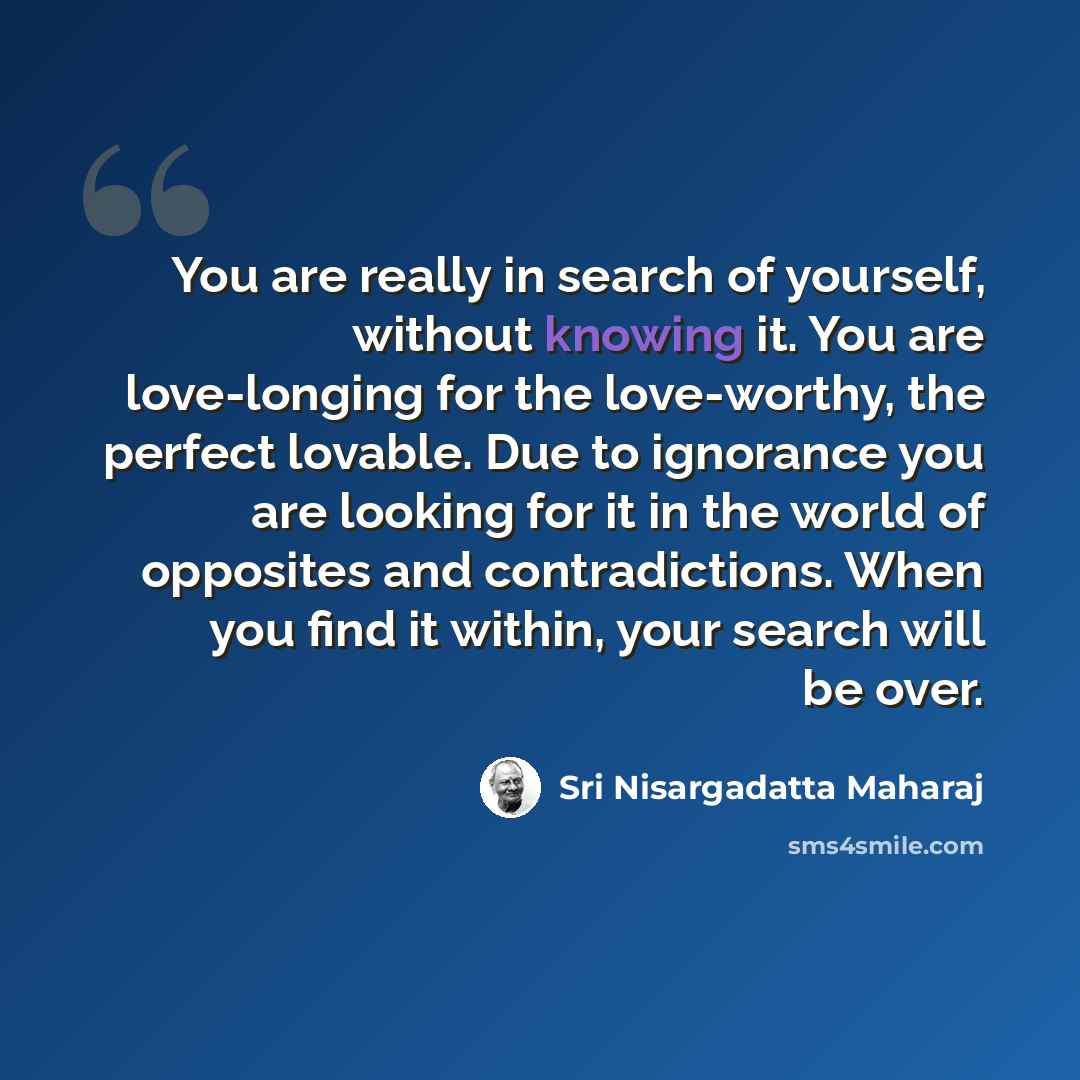 “You are really in search of yourself, without knowing it. You are love-longing for the love-worthy, the perfect lovable. Due to ignorance you are looking for it in the world of opposites and contradictions. When you find it within, your search will be over.” quote by Sri Nisargadatta Maharaj