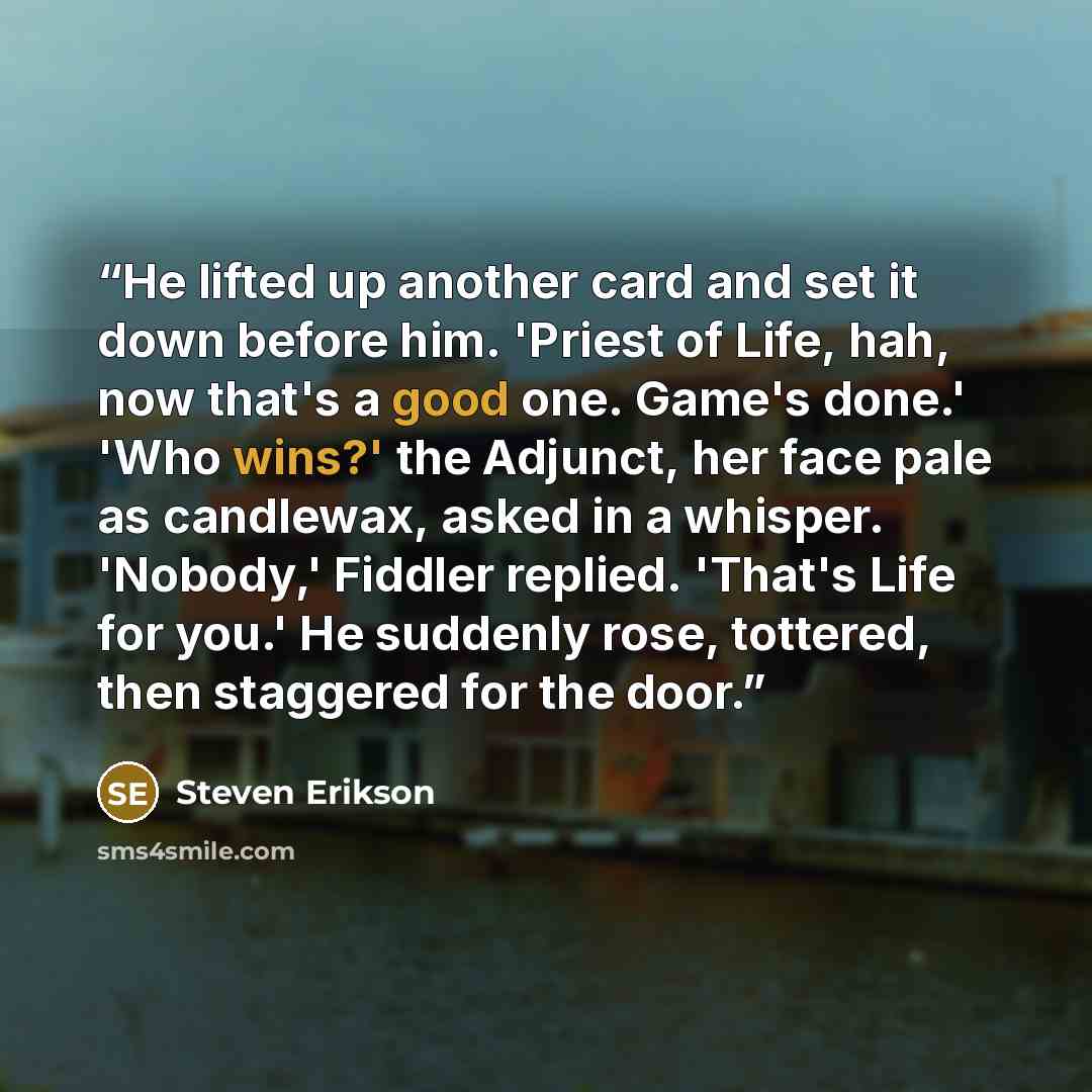“He lifted up another card and set it down before him. 'Priest of Life, hah, now that's a good one. Game's done.' 'Who wins?' the Adjunct, her face pale as candlewax, asked in a whisper. 'Nobody,' Fiddler replied. 'That's Life for you.' He suddenly rose, tottered, then staggered for the door.” quote by Steven Erikson