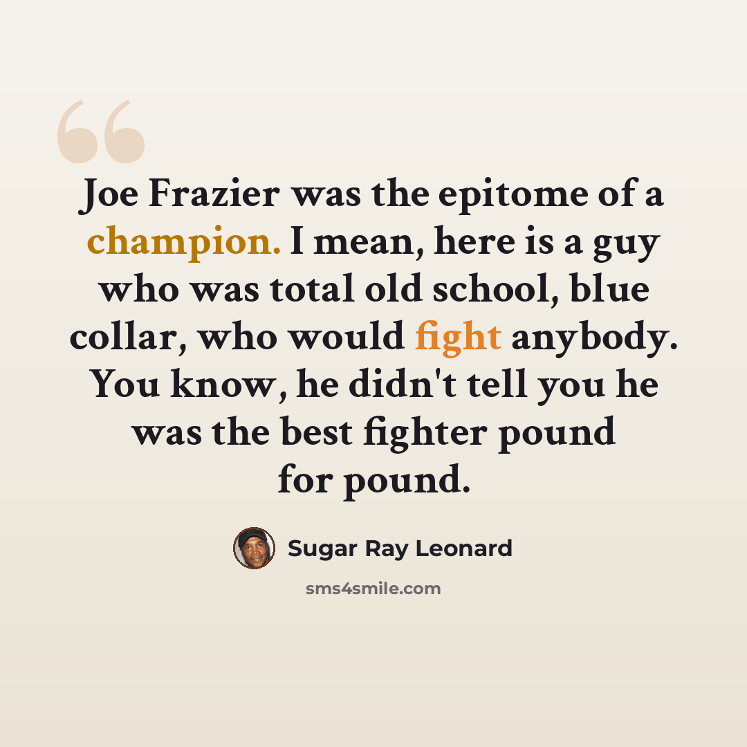 “Joe Frazier was the epitome of a champion. I mean, here is a guy who was total old school, blue collar, who would fight anybody. You know, he didn't tell you he was the best fighter pound for pound.” quote by Sugar Ray Leonard