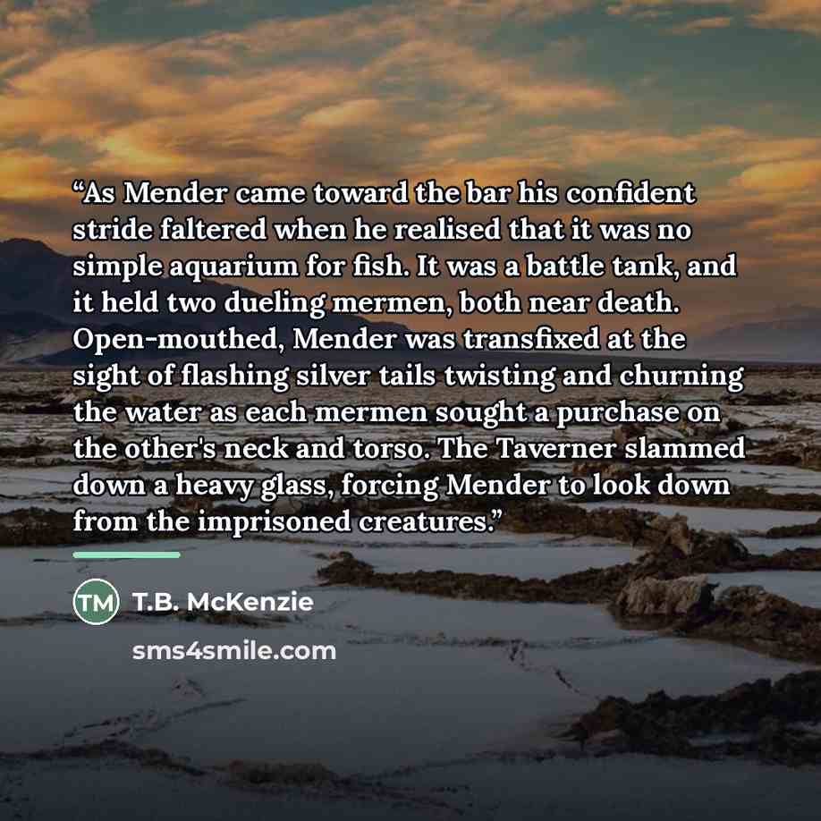 “As Mender came toward the bar his confident stride faltered when he realised that it was no simple aquarium for fish. It was a battle tank, and it held two dueling mermen, both near death. Open-mouthed, Mender was transfixed at the sight of flashing silver tails twisting and churning the water as…” quote by T.B. McKenzie