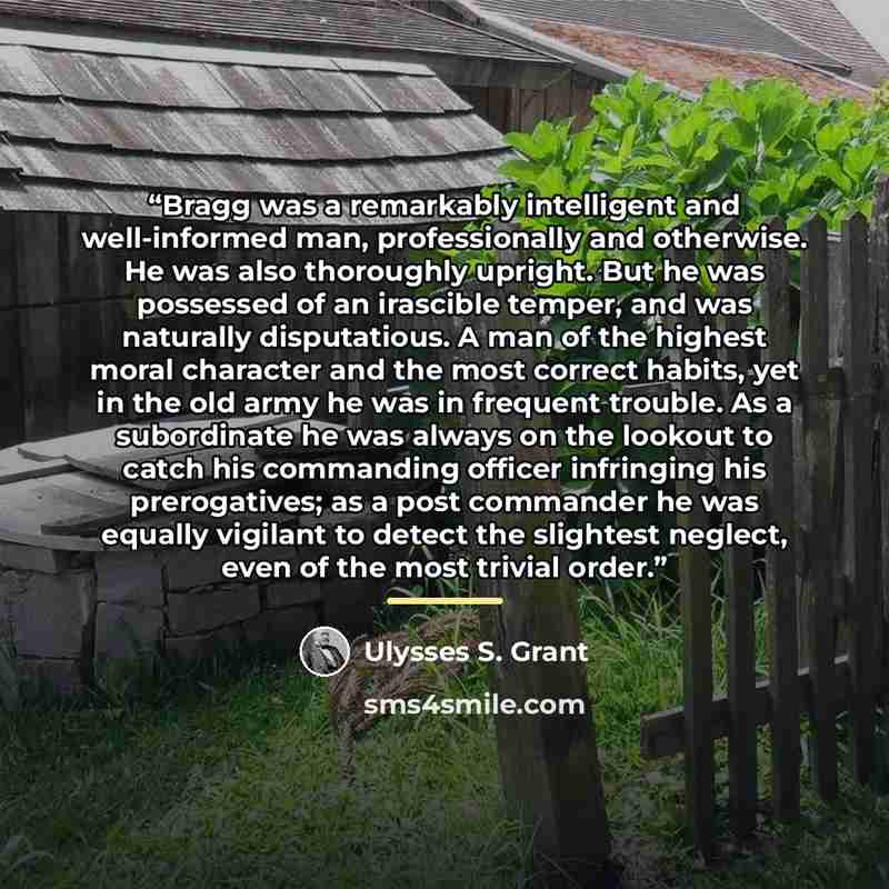 “Bragg was a remarkably intelligent and well-informed man, professionally and otherwise. He was also thoroughly upright. But he was possessed of an irascible temper, and was naturally disputatious. A man of the highest moral character and the most correct habits, yet in the old army he was in…” quote by Ulysses S. Grant