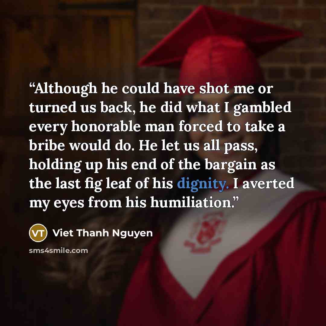 “Although he could have shot me or turned us back, he did what I gambled every honorable man forced to take a bribe would do. He let us all pass, holding up his end of the bargain as the last fig leaf of his dignity. I averted my eyes from his humiliation.” quote by Viet Thanh Nguyen