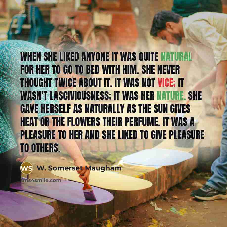 “When she liked anyone it was quite natural for her to go to bed with him. She never thought twice about it. It was not vice; it wasn't lasciviousness; it was her nature. She gave herself as naturally as the sun gives heat or the flowers their perfume. It was a pleasure to her and she liked to give…” quote by W. Somerset Maugham