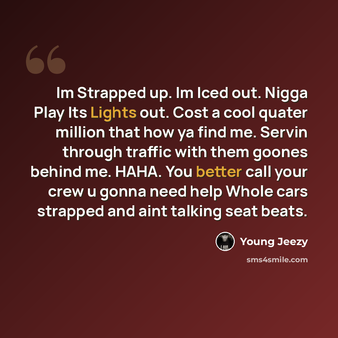 “Im Strapped up. Im Iced out. Nigga Play Its Lights out. Cost a cool quater million that how ya find me. Servin through traffic with them goones behind me. HAHA. You better call your crew u gonna need help Whole cars strapped and aint talking seat beats.” quote by Young Jeezy