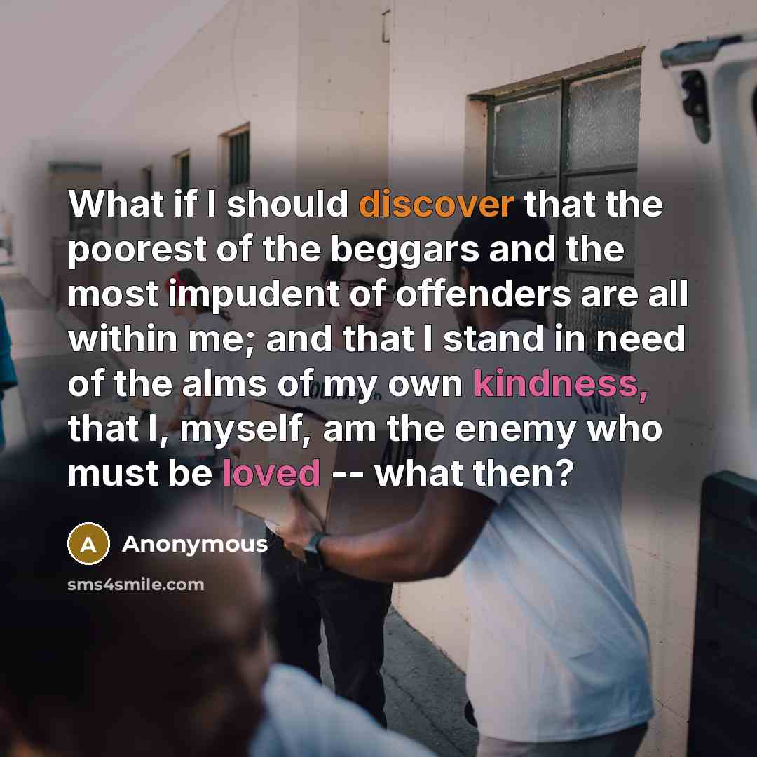 “What if I should discover that the poorest of the beggars and the most impudent of offenders are all within me; and that I stand in need of the alms of my own kindness, that I, myself, am the enemy who must be loved -- what then?” quote by Anonymous