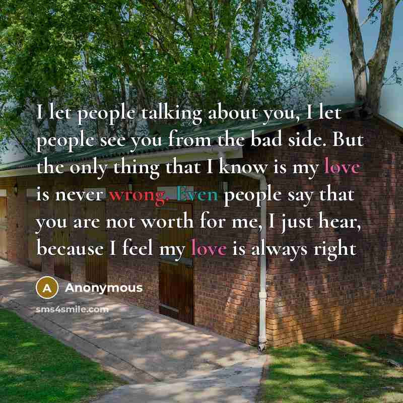 “I let people talking about you, I let people see you from the bad side. But the only thing that I know is my love is never wrong. Even people say that you are not worth for me, I just hear, because I feel my love is always right” quote by Anonymous