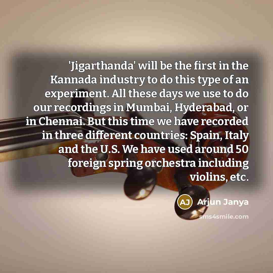 “'Jigarthanda' will be the first in the Kannada industry to do this type of an experiment. All these days we use to do our recordings in Mumbai, Hyderabad, or in Chennai. But this time we have recorded in three different countries: Spain, Italy and the U.S. We have used around 50 foreign spring…” quote by Arjun Janya