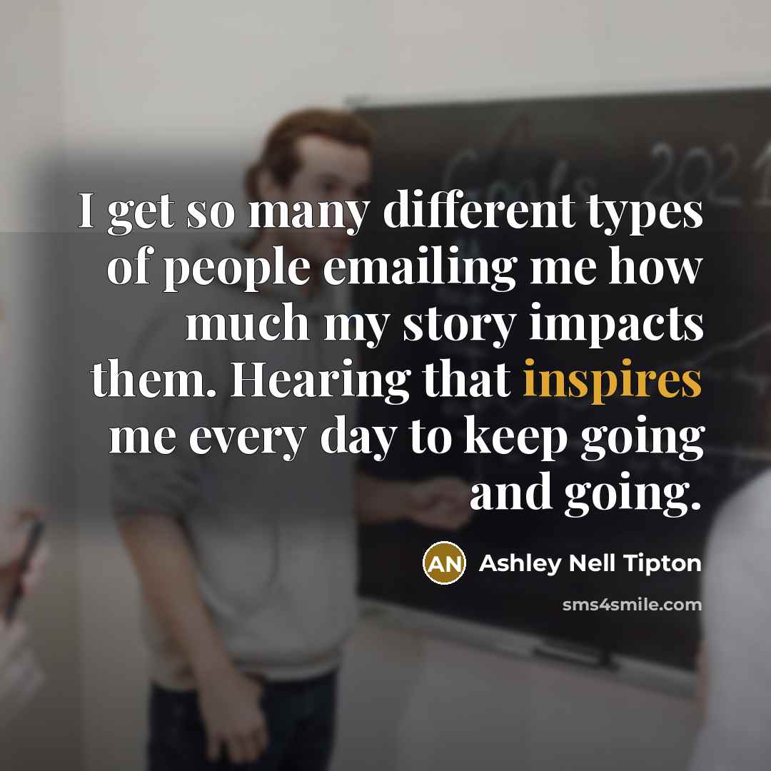 “I get so many different types of people emailing me how much my story impacts them. Hearing that inspires me every day to keep going and going.” quote by Ashley Nell Tipton