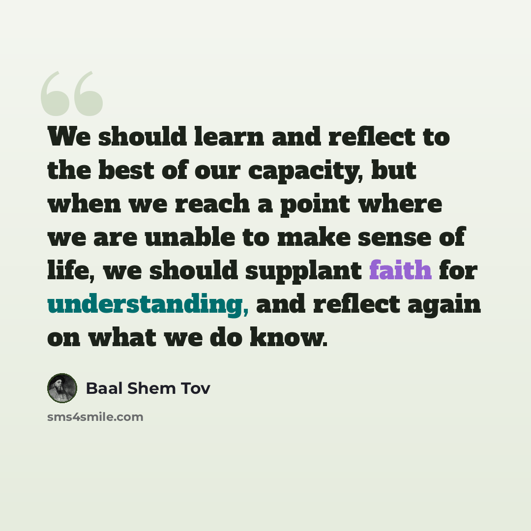 “We should learn and reflect to the best of our capacity, but when we reach a point where we are unable to make sense of life, we should supplant faith for understanding, and reflect again on what we do know.” quote by Baal Shem Tov