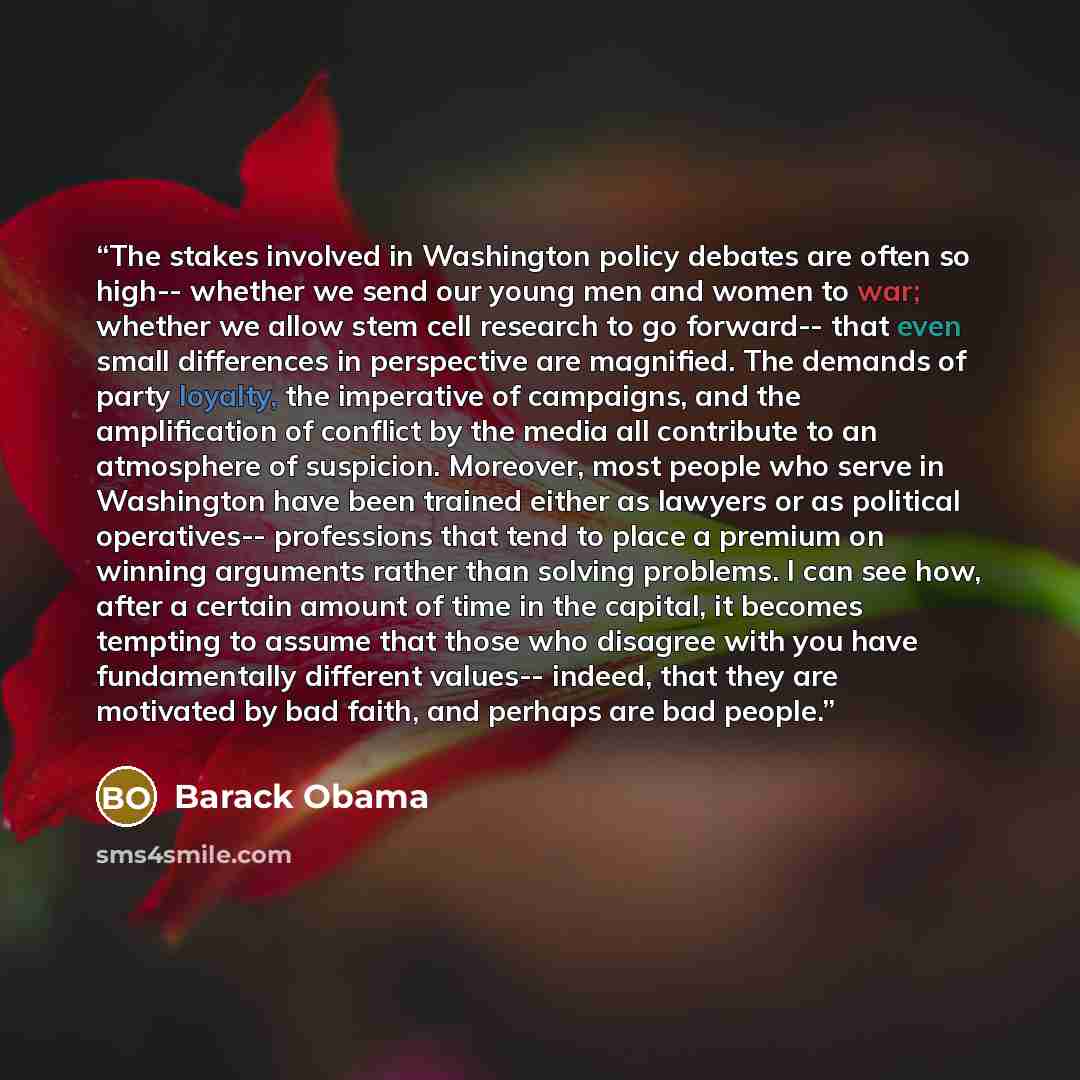 “The stakes involved in Washington policy debates are often so high-- whether we send our young men and women to war; whether we allow stem cell research to go forward-- that even small differences in perspective are magnified. The demands of party loyalty, the imperative of campaigns, and the…” quote by Barack Obama
