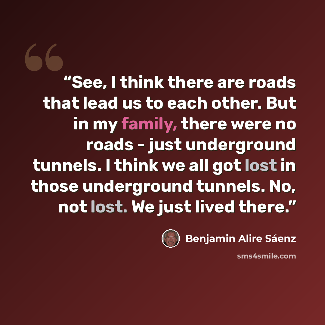 “See, I think there are roads that lead us to each other. But in my family, there were no roads - just underground tunnels. I think we all got lost in those underground tunnels. No, not lost. We just lived there.” quote by Benjamin Alire Sáenz