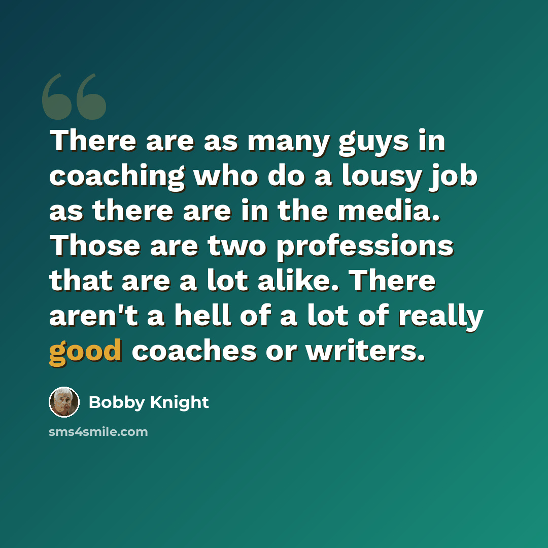 “There are as many guys in coaching who do a lousy job as there are in the media. Those are two professions that are a lot alike. There aren't a hell of a lot of really good coaches or writers.” quote by Bobby Knight