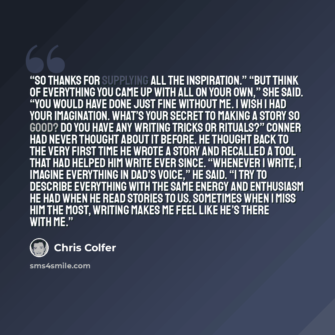 “so thanks for supplying all the inspiration.” “But think of everything you came up with all on your own,” she said. “You would have done just fine without me. I wish I had your imagination. What’s your secret to making a story so good? Do you have any writing tricks or rituals?” Conner had never…” quote by Chris Colfer