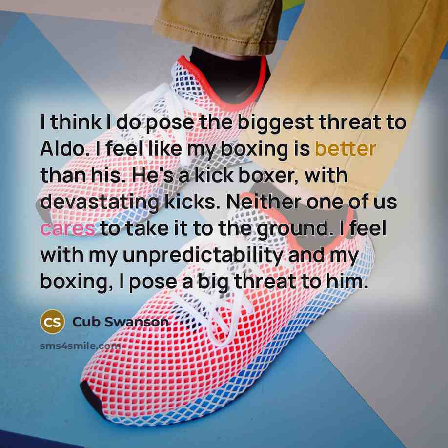 “I think I do pose the biggest threat to Aldo. I feel like my boxing is better than his. He's a kick boxer, with devastating kicks. Neither one of us cares to take it to the ground. I feel with my unpredictability and my boxing, I pose a big threat to him.” quote by Cub Swanson