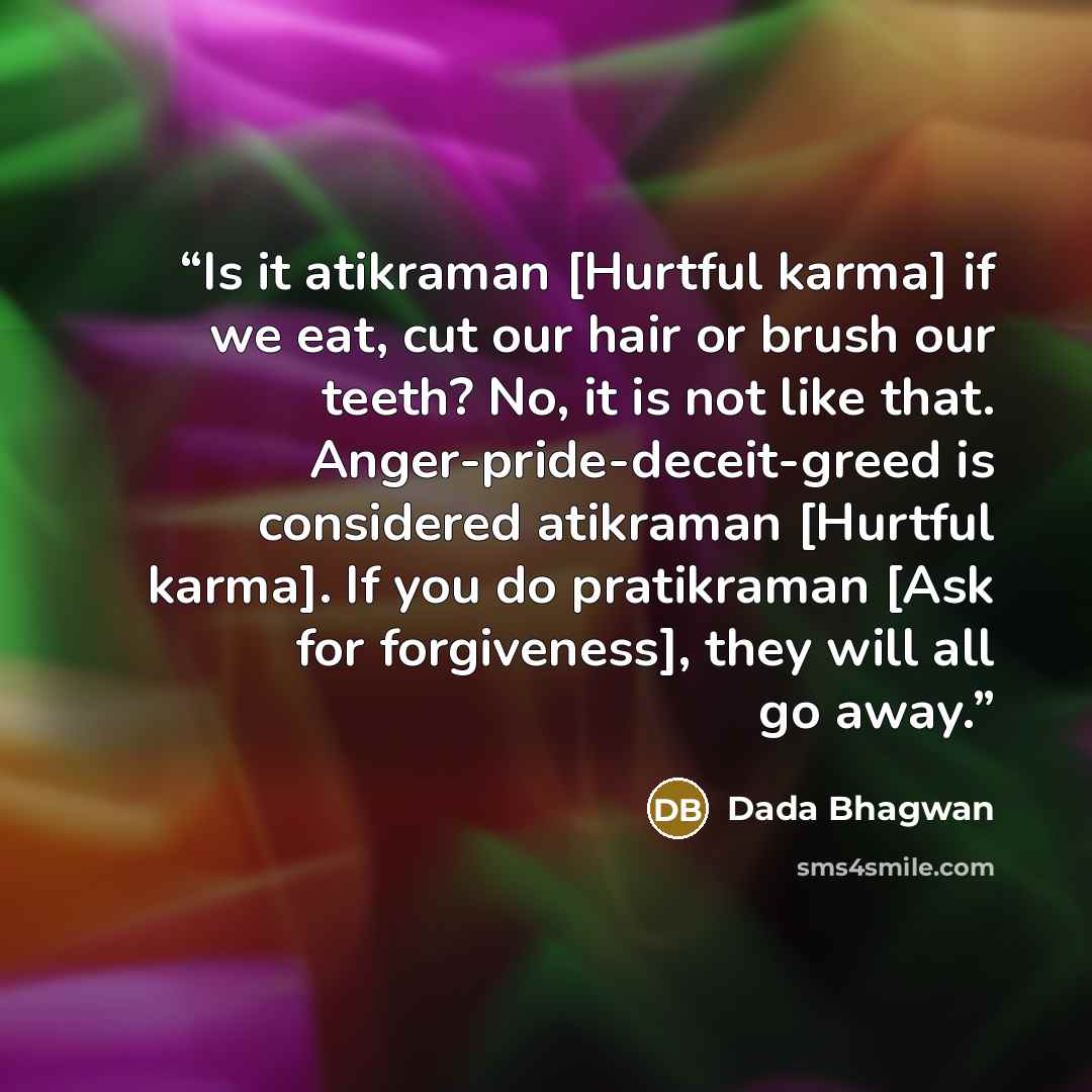 “Is it atikraman [Hurtful karma] if we eat, cut our hair or brush our teeth? No, it is not like that. Anger-pride-deceit-greed is considered atikraman [Hurtful karma]. If you do pratikraman [Ask for forgiveness], they will all go away.” quote by Dada Bhagwan