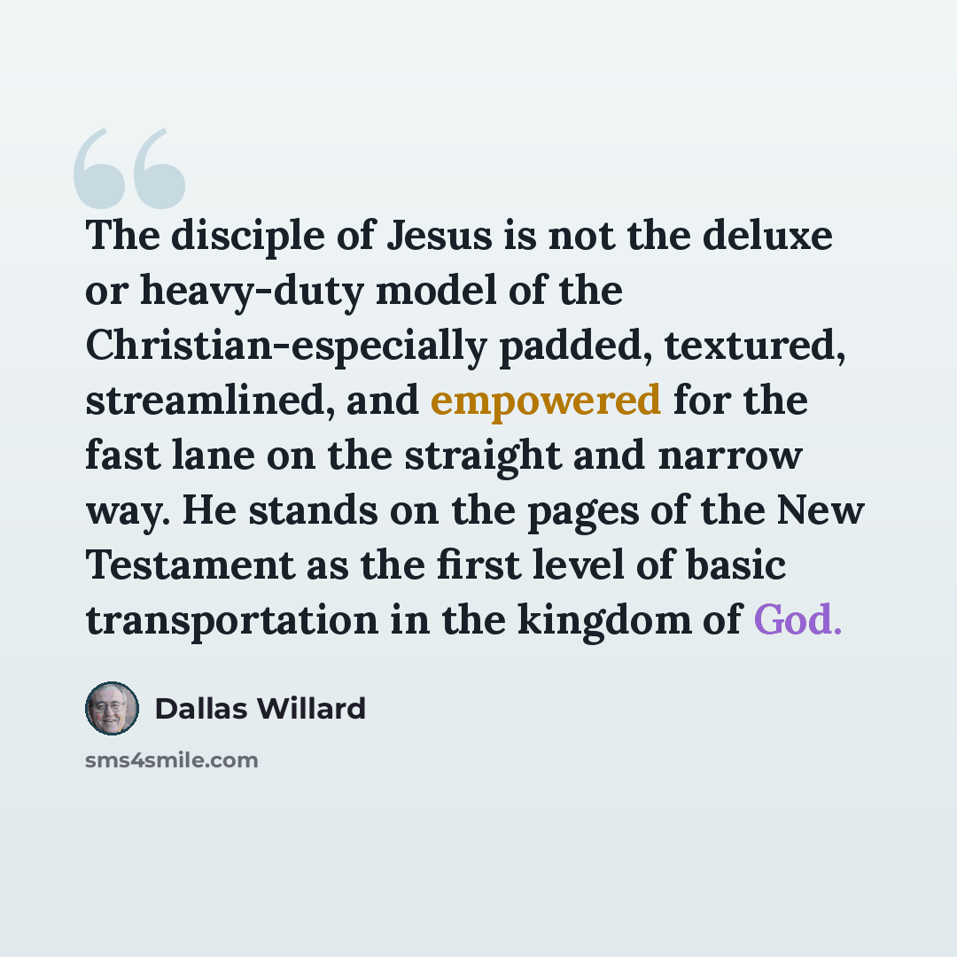 “The disciple of Jesus is not the deluxe or heavy-duty model of the Christian-especially padded, textured, streamlined, and empowered for the fast lane on the straight and narrow way. He stands on the pages of the New Testament as the first level of basic transportation in the kingdom of God.” quote by Dallas Willard