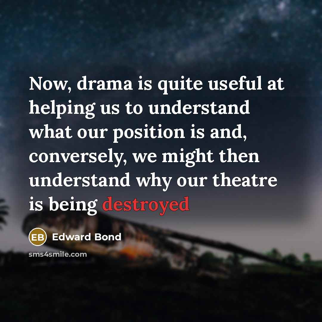 “Now, drama is quite useful at helping us to understand what our position is and, conversely, we might then understand why our theatre is being destroyed” quote by Edward Bond