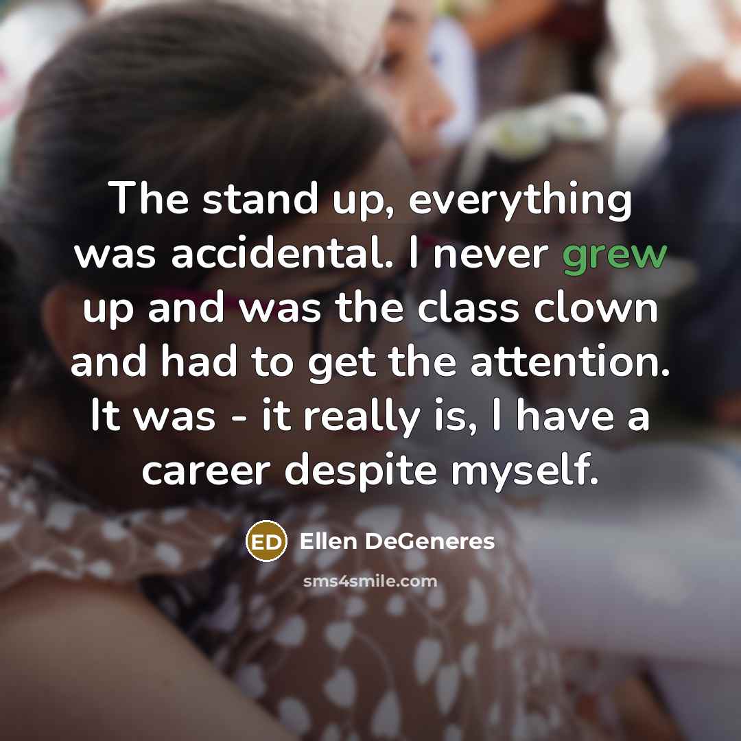 “The stand up, everything was accidental. I never grew up and was the class clown and had to get the attention. It was - it really is, I have a career despite myself.” quote by Ellen DeGeneres