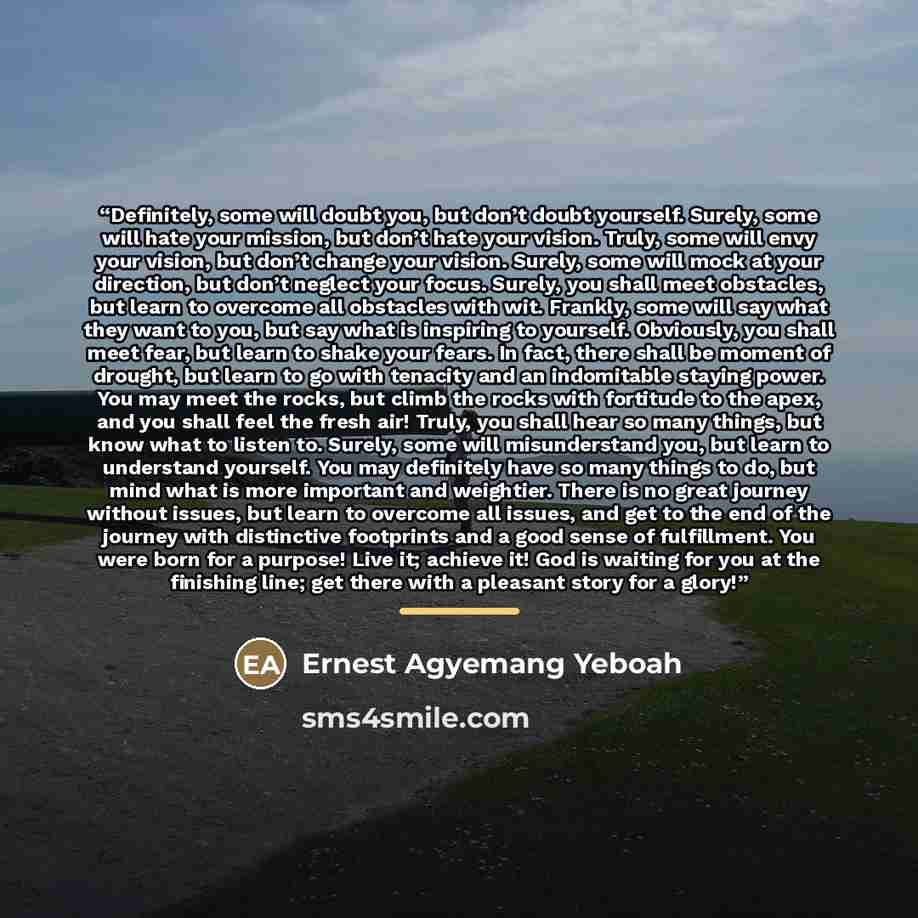 “Definitely, some will doubt you, but don’t doubt yourself. Surely, some will hate your mission, but don’t hate your vision. Truly, some will envy your vision, but don’t change your vision. Surely, some will mock at your direction, but don’t neglect your focus. Surely, you shall meet obstacles, but…” quote by Ernest Agyemang Yeboah