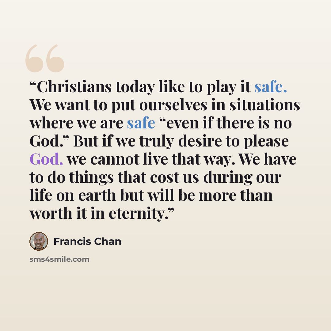 “Christians today like to play it safe. We want to put ourselves in situations where we are safe “even if there is no God.” But if we truly desire to please God, we cannot live that way. We have to do things that cost us during our life on earth but will be more than worth it in eternity.” quote by Francis Chan
