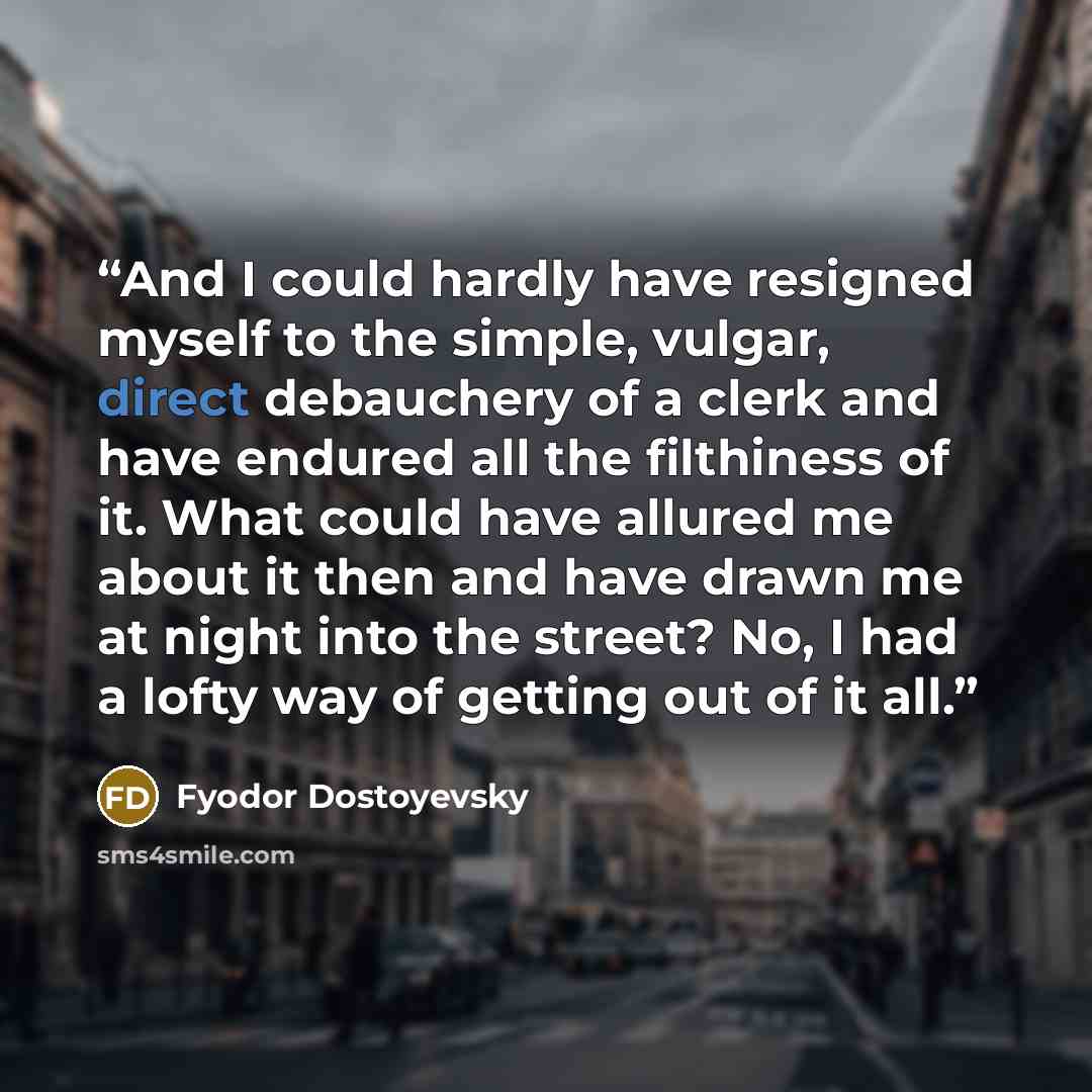 “And I could hardly have resigned myself to the simple, vulgar, direct debauchery of a clerk and have endured all the filthiness of it. What could have allured me about it then and have drawn me at night into the street? No, I had a lofty way of getting out of it all.” quote by Fyodor Dostoyevsky